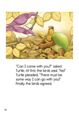 88
“Can I come with you?” asked
Turtle. At first, the birds said, “No!”
Turtle pleaded, “There must be
some way I can go with you!”
Finally, the birds agreed.
 