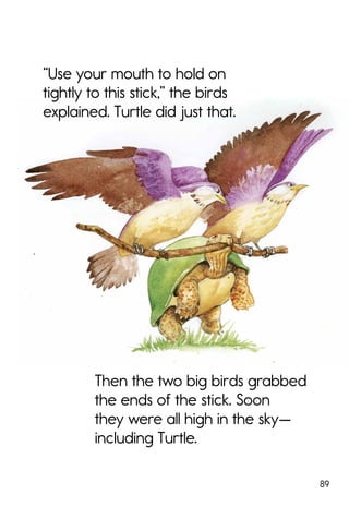 89
“Use your mouth to hold on
tightly to this stick,” the birds
explained. Turtle did just that.
Then the two big birds grabbed
the ends of the stick. Soon
they were all high in the sky—
including Turtle.
 