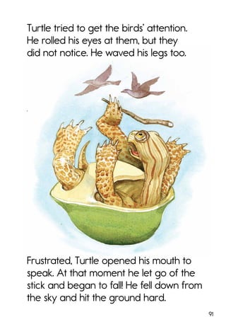 91
Turtle tried to get the birds’ attention.
He rolled his eyes at them, but they
did not notice. He waved his legs too.
Frustrated, Turtle opened his mouth to
speak. At that moment he let go of the
stick and began to fall! He fell down from
the sky and hit the ground hard.
 