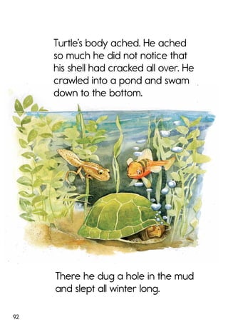 92
There he dug a hole in the mud
and slept all winter long.
Turtle’s body ached. He ached
so much he did not notice that
his shell had cracked all over. He
crawled into a pond and swam
down to the bottom.
 
