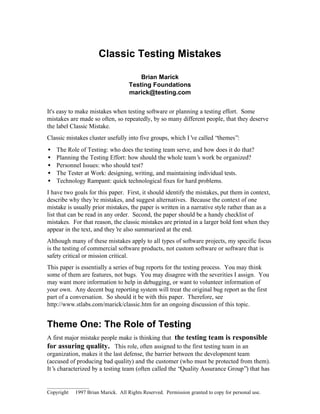 Classic Testing Mistakes

                                        Brian Marick
                                    Testing Foundations
                                    marick@testing.com


It's easy to make mistakes when testing software or planning a testing effort. Some
mistakes are made so often, so repeatedly, by so many different people, that they deserve
the label Classic Mistake.
Classic mistakes cluster usefully into five groups, which I’ called “themes”:
                                                            ve
•   The Role of Testing: who does the testing team serve, and how does it do that?
•   Planning the Testing Effort: how should the whole team’ work be organized?
                                                            s
•   Personnel Issues: who should test?
•   The Tester at Work: designing, writing, and maintaining individual tests.
•   Technology Rampant: quick technological fixes for hard problems.
I have two goals for this paper. First, it should identify the mistakes, put them in context,
describe why they’ mistakes, and suggest alternatives. Because the context of one
                    re
mistake is usually prior mistakes, the paper is written in a narrative style rather than as a
list that can be read in any order. Second, the paper should be a handy checklist of
mistakes. For that reason, the classic mistakes are printed in a larger bold font when they
appear in the text, and they’ also summarized at the end.
                              re
Although many of these mistakes apply to all types of software projects, my specific focus
is the testing of commercial software products, not custom software or software that is
safety critical or mission critical.
This paper is essentially a series of bug reports for the testing process. You may think
some of them are features, not bugs. You may disagree with the severities I assign. You
may want more information to help in debugging, or want to volunteer information of
your own. Any decent bug reporting system will treat the original bug report as the first
part of a conversation. So should it be with this paper. Therefore, see
http://www.stlabs.com/marick/classic.htm for an ongoing discussion of this topic.


Theme One: The Role of Testing
A first major mistake people make is thinking that the testing team is responsible
for assuring quality. This role, often assigned to the first testing team in an
organization, makes it the last defense, the barrier between the development team
(accused of producing bad quality) and the customer (who must be protected from them).
It’ characterized by a testing team (often called the “Quality Assurance Group”) that has
   s

________________
Copyright © 1997 Brian Marick. All Rights Reserved. Permission granted to copy for personal use.
 