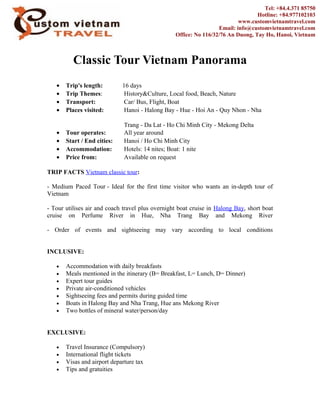 Classic Tour Vietnam Panorama
• Trip's length: 16 days
• Trip Themes: History&Culture, Local food, Beach, Nature
• Transport: Car/ Bus, Flight, Boat
• Places visited: Hanoi - Halong Bay - Hue - Hoi An - Quy Nhon - Nha
Trang - Da Lat - Ho Chi Minh City - Mekong Delta
• Tour operates: All year around
• Start / End cities: Hanoi / Ho Chi Minh City
• Accommodation: Hotels: 14 nites; Boat: 1 nite
• Price from: Available on request
TRIP FACTS Vietnam classic tour:
- Medium Paced Tour - Ideal for the first time visitor who wants an in-depth tour of
Vietnam
- Tour utilises air and coach travel plus overnight boat cruise in Halong Bay, short boat
cruise on Perfume River in Hue, Nha Trang Bay and Mekong River
- Order of events and sightseeing may vary according to local conditions
INCLUSIVE:
• Accommodation with daily breakfasts
• Meals mentioned in the itinerary (B= Breakfast, L= Lunch, D= Dinner)
• Expert tour guides
• Private air-conditioned vehicles
• Sightseeing fees and permits during guided time
• Boats in Halong Bay and Nha Trang, Hue ans Mekong River
• Two bottles of mineral water/person/day
EXCLUSIVE:
• Travel Insurance (Compulsory)
• International flight tickets
• Visas and airport departure tax
• Tips and gratuities
Tel: +84.4.371 85750
Hotline: +84.977102103
www.customvietnamtravel.com
Email: info@customvietnamtravel.com
Office: No 116/32/76 An Duong, Tay Ho, Hanoi, Vietnam
 