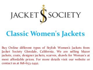 Classic Women's Jackets
Buy Online different types of Stylish Women’s Jackets from
Jacket Society Glendale, California. We are selling blazer
jackets, coats, designer jackets, scarves, shawls for Woman's at
most affordable prices. For more details visit our website or
contact us at 818-653-2492.
 