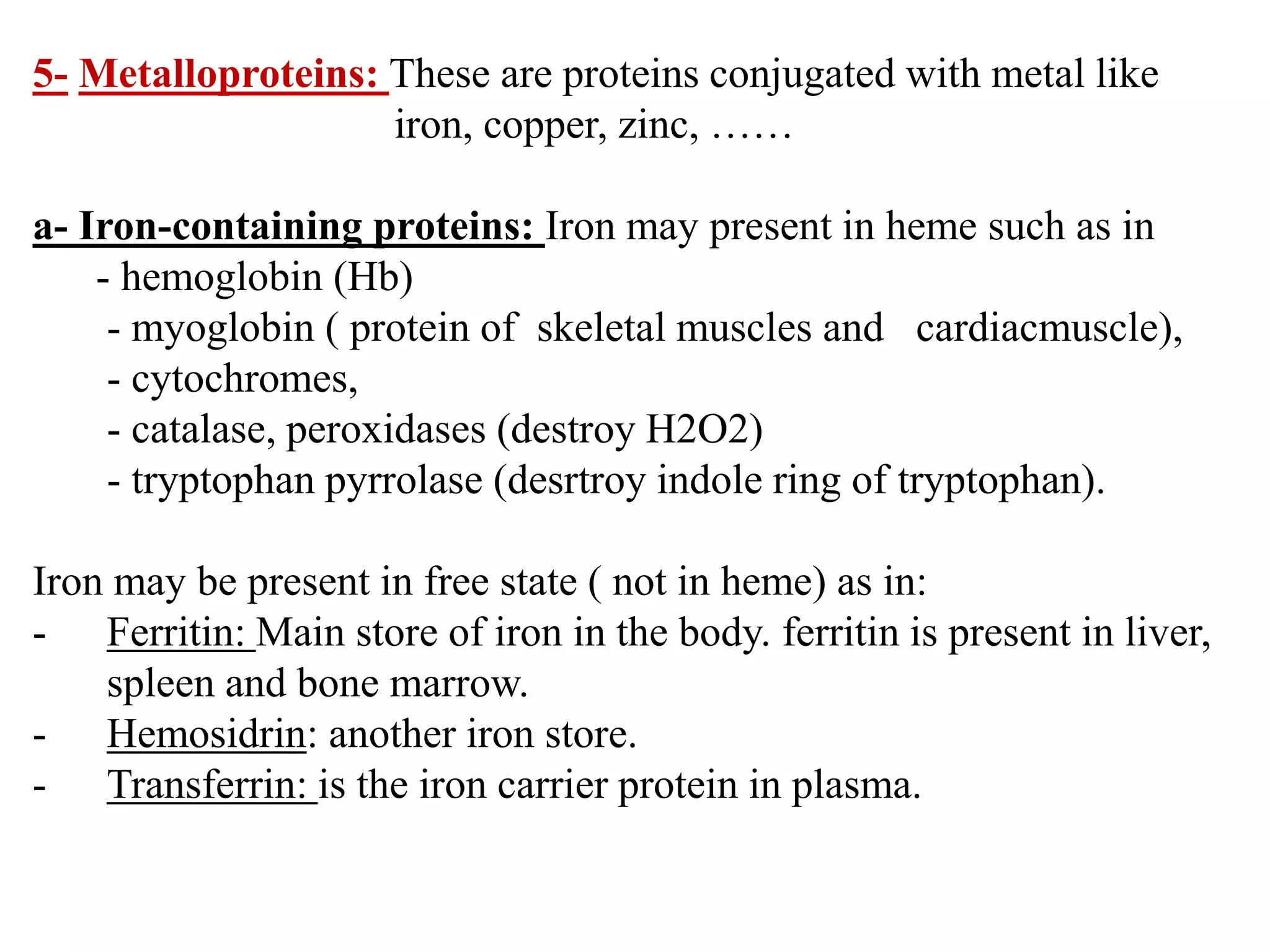 5- Metalloproteins: These are proteins conjugated with metal like
iron, copper, zinc, ……
a- Iron-containing proteins: Iron may present in heme such as in
- hemoglobin (Hb)
- myoglobin ( protein of skeletal muscles and cardiacmuscle),
- cytochromes,
- catalase, peroxidases (destroy H2O2)
- tryptophan pyrrolase (desrtroy indole ring of tryptophan).
Iron may be present in free state ( not in heme) as in:
- Ferritin: Main store of iron in the body. ferritin is present in liver,
spleen and bone marrow.
- Hemosidrin: another iron store.
- Transferrin: is the iron carrier protein in plasma.
 