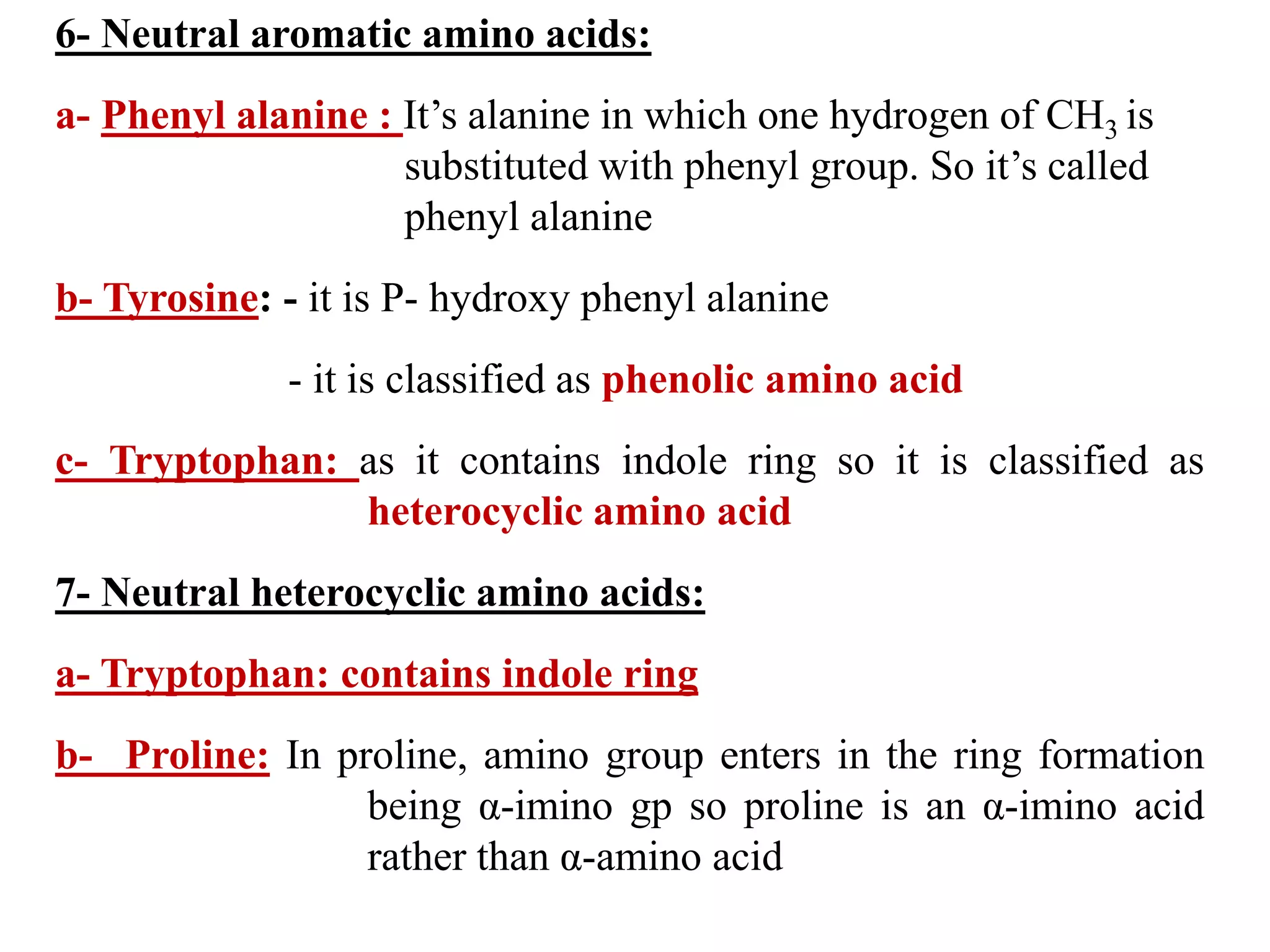 6- Neutral aromatic amino acids:
a- Phenyl alanine : It’s alanine in which one hydrogen of CH3 is
substituted with phenyl group. So it’s called
phenyl alanine
b- Tyrosine: - it is P- hydroxy phenyl alanine
- it is classified as phenolic amino acid
c- Tryptophan: as it contains indole ring so it is classified as
heterocyclic amino acid
7- Neutral heterocyclic amino acids:
a- Tryptophan: contains indole ring
b- Proline: In proline, amino group enters in the ring formation
being α-imino gp so proline is an α-imino acid
rather than α-amino acid
 