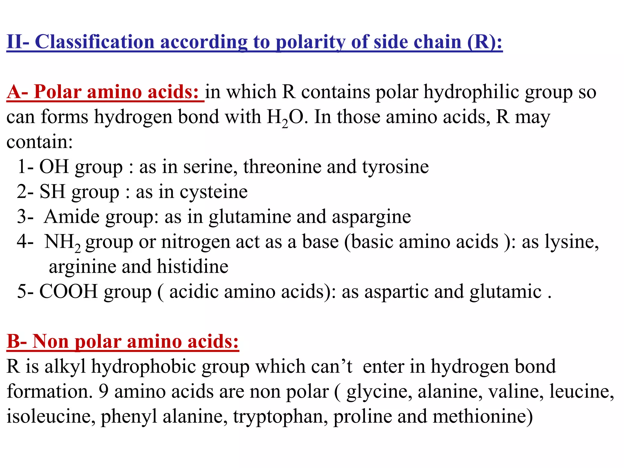II- Classification according to polarity of side chain (R):
A- Polar amino acids: in which R contains polar hydrophilic group so
can forms hydrogen bond with H2O. In those amino acids, R may
contain:
1- OH group : as in serine, threonine and tyrosine
2- SH group : as in cysteine
3- Amide group: as in glutamine and aspargine
4- NH2 group or nitrogen act as a base (basic amino acids ): as lysine,
arginine and histidine
5- COOH group ( acidic amino acids): as aspartic and glutamic .
B- Non polar amino acids:
R is alkyl hydrophobic group which can’t enter in hydrogen bond
formation. 9 amino acids are non polar ( glycine, alanine, valine, leucine,
isoleucine, phenyl alanine, tryptophan, proline and methionine)
 