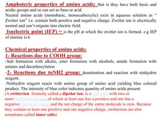 Amphoteric properties of amino acids: that is they have both basic and
acidic groups and so can act as base or acid.
Neutral amino acids (monobasic, monocarboxylic) exist in aqueous solution as “
Zwitter ion” i.e. contain both positive and negative charge. Zwitter ion is electrically
neutral and can’t migrate into electric field.
Isoelectric point (IEP) = is the pH at which the zwitter ion is formed. e.g IEP
of alanine is 6
Chemical properties of amino acids:
1- Reactions due to COOH group:
-Salt formation with alkalis, ester formation with alcohols, amide formation with
amines and decarboxylation
-2- Reactions due toNH2 group: deamination and reaction with ninhydrin
reagent.
-Ninhydrin reagent reacts with amino group of amino acid yielding blue colored
product. The intensity of blue color indicates quantity of amino acids present.
(A zwitterion formerly called a dipolar ion, is a molecule with two or
more functional groups, of which at least one has a positive and one has a
negative electrical charge and the net charge of the entire molecule is zero. Because
they contain at least one positive and one negative charge, zwitterions are also
sometimes called inner salts)
 