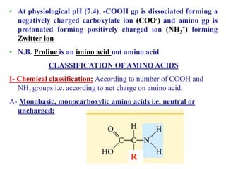 • At physiological pH (7.4), -COOH gp is dissociated forming a
negatively charged carboxylate ion (COO-) and amino gp is
protonated forming positively charged ion (NH3
+) forming
Zwitter ion
• N.B. Proline is an imino acid not amino acid
CLASSIFICATION OF AMINO ACIDS
I- Chemical classification: According to number of COOH and
NH2 groups i.e. according to net charge on amino acid.
A- Monobasic, monocarboxylic amino acids i.e. neutral or
uncharged:
R
 