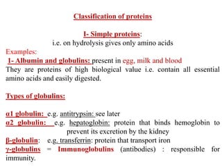 Classification of proteins
I- Simple proteins:
i.e. on hydrolysis gives only amino acids
Examples:
1- Albumin and globulins: present in egg, milk and blood
They are proteins of high biological value i.e. contain all essential
amino acids and easily digested.
Types of globulins:
α1 globulin: e.g. antitrypsin: see later
α2 globulin: e.g. hepatoglobin: protein that binds hemoglobin to
prevent its excretion by the kidney
β-globulin: e.g. transferrin: protein that transport iron
γ-globulins = Immunoglobulins (antibodies) : responsible for
immunity.
 