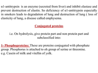 α1-antitrypsin is an enzyme (secreted from liver) and inhibit elastase and
prevent destruction of elastin. So deficiency of α1-antitrypsin especially
in smokers leads to degradation of lung and destruction of lung ( loss of
elasticity of lung, a disease called emphysema.
Conjugated proteins
i.e. On hydrolysis, give protein part and non protein part and
subclassified into:
1- Phosphoproteins: These are proteins conjugated with phosphate
group. Phosphorus is attached to oh group of serine or threonine.
e.g. Casein of milk and vitellin of yolk.
 