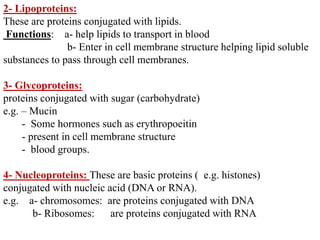 2- Lipoproteins:
These are proteins conjugated with lipids.
Functions: a- help lipids to transport in blood
b- Enter in cell membrane structure helping lipid soluble
substances to pass through cell membranes.
3- Glycoproteins:
proteins conjugated with sugar (carbohydrate)
e.g. – Mucin
- Some hormones such as erythropoeitin
- present in cell membrane structure
- blood groups.
4- Nucleoproteins: These are basic proteins ( e.g. histones)
conjugated with nucleic acid (DNA or RNA).
e.g. a- chromosomes: are proteins conjugated with DNA
b- Ribosomes: are proteins conjugated with RNA
 