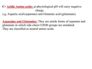 C- Acidic Amino acids: at physiological pH will carry negative
charge.
e.g. Aspartic acid (aspartate) and Glutamic acid (glutamate).
Aspargine and Glutamine: They are amide forms of aspartate and
glutamate in which side chain COOH groups are amidated.
They are classified as neutral amino acids.
 
