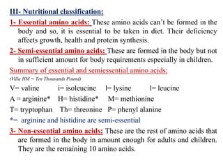III- Nutritional classification:
1- Essential amino acids: These amino acids can’t be formed in the
body and so, it is essential to be taken in diet. Their deficiency
affects growth, health and protein synthesis.
2- Semi-essential amino acids: These are formed in the body but not
in sufficient amount for body requirements especially in children.
Summary of essential and semiessential amino acids:
(Villa HM = Ten Thousands Pound)
V= valine i= isoleucine l= lysine l= leucine
A = arginine* H= histidine* M= methionine
T= tryptophan Th= threonine P= phenyl alanine
*= arginine and histidine are semi-essential
3- Non-essential amino acids: These are the rest of amino acids that
are formed in the body in amount enough for adults and children.
They are the remaining 10 amino acids.
 