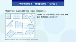 Atividade 1 – adaptada – Parte V
Observe os quadriláteros a seguir e responda:
Quais quadriláteros possuem um
par de lados paralelos?
Aprender Sempre, 2021. Caderno do Aluno, Matemática, 7º ano, vol. 3, p. 96.
 