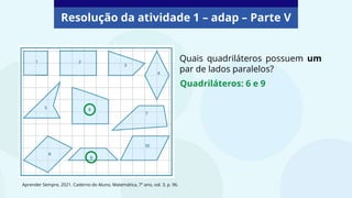 Resolução da atividade 1 – adap – Parte V
Quais quadriláteros possuem um
par de lados paralelos?
Quadriláteros: 6 e 9
Aprender Sempre, 2021. Caderno do Aluno, Matemática, 7º ano, vol. 3, p. 96.
 
