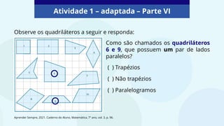 Atividade 1 – adaptada – Parte VI
Observe os quadriláteros a seguir e responda:
Como são chamados os quadriláteros
6 e 9, que possuem um par de lados
paralelos?
( ) Trapézios
( ) Não trapézios
( ) Paralelogramos
Aprender Sempre, 2021. Caderno do Aluno, Matemática, 7º ano, vol. 3, p. 96.
 