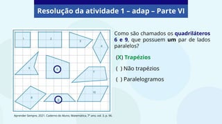 Resolução da atividade 1 – adap – Parte VI
Como são chamados os quadriláteros
6 e 9, que possuem um par de lados
paralelos?
( ) Paralelogramos
(X) Trapézios
( ) Não trapézios
Aprender Sempre, 2021. Caderno do Aluno, Matemática, 7º ano, vol. 3, p. 96.
 