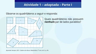Atividade 1 – adaptada – Parte I
Observe os quadriláteros a seguir e responda:
Quais quadriláteros não possuem
nenhum par de lados paralelos?
Aprender Sempre, 2021. Caderno do Aluno, Matemática, 7º ano, vol. 3, p. 96.
 