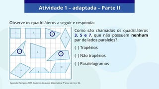 Atividade 1 – adaptada – Parte II
Observe os quadriláteros a seguir e responda:
Como são chamados os quadriláteros
3, 5 e 7, que não possuem nenhum
par de lados paralelos?
( ) Trapézios
( ) Não trapézios
( ) Paralelogramos
Aprender Sempre, 2021. Caderno do Aluno, Matemática, 7º ano, vol. 3, p. 96.
 
