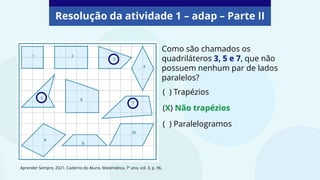 Resolução da atividade 1 – adap – Parte II
Como são chamados os
quadriláteros 3, 5 e 7, que não
possuem nenhum par de lados
paralelos?
(X) Não trapézios
( ) Trapézios
( ) Paralelogramos
Aprender Sempre, 2021. Caderno do Aluno, Matemática, 7º ano, vol. 3, p. 96.
 
