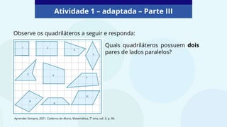 Atividade 1 – adaptada – Parte III
Observe os quadriláteros a seguir e responda:
Quais quadriláteros possuem dois
pares de lados paralelos?
Aprender Sempre, 2021. Caderno do Aluno, Matemática, 7º ano, vol. 3, p. 96.
 