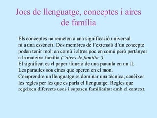 Jocs de llenguatge, conceptes i aires
de família
Els conceptes no remeten a una significació universal
ni a una essència. Dos membres de l’extensió d’un concepte
poden tenir molt en comú i altres poc en comú però pertànyer
a la mateixa família (“aires de família”).
El significat es el paper /funció de una paraula en un JL
Les paraules son eines que operen en el mon.
Comprendre un llenguatge es dominar una tècnica, conèixer
les regles per les que es parla el llenguatge. Regles que
regeixen diferents usos i suposen familiaritat amb el context.
 