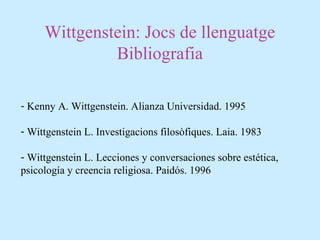 Wittgenstein: Jocs de llenguatge
Bibliografia
- Kenny A. Wittgenstein. Alianza Universidad. 1995
- Wittgenstein L. Investigacions filosòfiques. Laia. 1983
- Wittgenstein L. Lecciones y conversaciones sobre estética,
psicología y creencia religiosa. Paidós. 1996
 