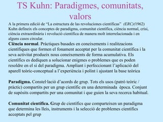TS Kuhn: Paradigmes, comunitats,
valors
A la primera edició de “La estructura de las revoluciones científicas” (ERC)(1962)
Kuhn defineix els conceptes de paradigma, comunitat científica, ciència normal, crisi,
ciència extraordinària i revolució científica de manera molt interrelacionada i en
alguns casos circular.
Ciència normal. Pràctiques basades en coneixements i realitzacions
científiques que formen el fonament acceptat per la comunitat científica i la
seva activitat produeix nous coneixements de forma acumulativa. Els
científics es dediquen a solucionar enigmes o problemes que es poden
resoldre en el si del paradigma. Ampliant i perfeccionant l’aplicació del
aparell teòric-conceptual a l’experiència i polint i ajustant la base teòrica
Paradigma. Constel·lació d’acords de grup. Tots els usos (patró teòric /
pràctic) compartits per un grup científic en una determinada època. Conjunt
de supòsits compartits per una comunitat i que guien la seva recerca habitual.
Comunitat científica. Grup de científics que comparteixen un paradigma
que determina les lleis, instruments i la selecció de problemes científics
acceptats pel grup
 