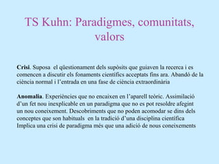 TS Kuhn: Paradigmes, comunitats,
valors
Crisi. Suposa el qüestionament dels supòsits que guiaven la recerca i es
comencen a discutir els fonaments científics acceptats fins ara. Abandó de la
ciència normal i l’entrada en una fase de ciència extraordinària
Anomalia. Experiències que no encaixen en l’aparell teòric. Assimilació
d’un fet nou inexplicable en un paradigma que no es pot resoldre afegint
un nou coneixement. Descobriments que no poden acomodar se dins dels
conceptes que son habituals en la tradició d’una disciplina científica
Implica una crisi de paradigma més que una adició de nous coneixements
 