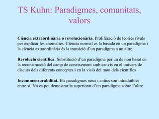 TS Kuhn: Paradigmes, comunitats,
valors
Ciència extraordinària o revolucionària. Proliferació de teories rivals
per explicar les anomalies. Ciència normal es la basada en un paradigma i
la ciència extraordinària és la transició d’un paradigma a un altre.
Revolució científica. Substitució d’un paradigma per un de nou basat en
la reconstrucció del camp de coneixement amb canvis en el univers de
discurs dels diferents conceptes i en la visió del mon dels científics
Incommensurabilitat. Els paradigmes nous i antics son intraduïbles
entre si. No es pot demostrar la superiorat d’un paradigma sobre l’altre.
 