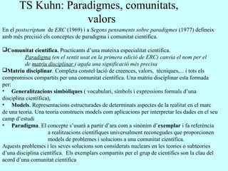 En el postscriptum de ERC (1969) i a Segons pensaments sobre paradigmes (1977) defineix
amb més precisió els conceptes de paradigma i comunitat científica.
Comunitat científica. Practicants d’una mateixa especialitat científica.
Paradigma (en el sentit usat en la primera edició de ERC) canvia el nom per el
de matriu disciplinar i agafa una significació més precisa
Matriu disciplinar. Completa constel·lació de creences, valors, tècniques,... i tots els
compromisos compartits per una comunitat científica. Una matriu disciplinar esta formada
per:
• Generalitzacions simbòliques ( vocabulari, símbols i expressions formals d’una
disciplina científica),
• Models. Representacions estructurades de determinats aspectes de la realitat en el marc
de una teoria. Una teoria construeix models com aplicacions per interpretar les dades en el seu
camp d’estudi
• Paradigma. El concepte s’usarà a partir d’ara com a sinònim d’exemplar i fa referència
a realitzacions científiques universalment reconegudes que proporcionen
models de problemes i solucions a una comunitat científica.
Aquests problemes i les seves solucions son considerats nuclears en les teories o subteories
d’una disciplina científica. Els exemplars compartits per el grup de científics son la clau del
acord d’una comunitat científica
TS Kuhn: Paradigmes, comunitats,
valors
 