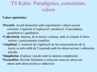 TS Kuhn: Paradigmes, comunitats,
valors
Valors epistèmics
•Precisió. Acord demostrat amb experiments i observacions
existents. Capacitat d’explicació i predicció. Concordança
quantitativa i qualitativa
•Coherència. Interna, de la teoria i externa, amb el conjunt d’altres
teories i coneixements científics
•Amplitud. L’extensió de l’aplicació de les consecuències de la
teoria va més enllà de l’esperada amb les observacions i subteories
inicials
•Simplicitat. Explicar i predir amb la mínima complexitat .
•Fecunditat. Revelar fenòmens o relacions nous no observats
abans amb altres teories o subteories
 