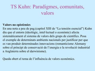 TS Kuhn: Paradigmes, comunitats,
valors
Valors no epistèmics
En una nota a peu de pag.(capítol XIII de “La tensión esencial”) Kuhn
diu que el entorn (ideològic, intel·lectual o econòmic) afecta
sistemàticament el sistema de valors dels grups de científics. Posa
el exemple de determinats ambients nacionals per justificar per que
es van produir determinades innovacions (romanticisme Alemany
sobre el principi de conservació de l’energia o la revolució industrial
a Anglaterra sobre el darwinisme).
Queda obert el tema de l’influència de valors econòmics.
 