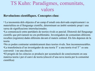 TS Kuhn: Paradigmes, comunitats,
valors
Revolucions científiques. Conceptes clau:
• La taxonomia dels objectes d’un camp d’estudi esta derivada empíricament i es
materialitza en el llenguatge científic, determinant un àmbit semàntic propi i una
xarxa de significacions interrelacionades.
•La comunicació entre partidaris de teories rivals es parcial. Distorsió del llenguatge
científic que prèviament no era problemàtic. Investigadors de comunitats diferents
recullen (registren) dades diferents davant el mateix estímul. Els fets depenen de la
teoria
•No es poden contrastar semànticament dues teories rivals. Son inconmensurables.
•La transferència d’un investigador de una teoria T’ a una teoria rival T’’ es una
conversió i no una elecció.
•El progrés de les ciències es produeix per acumulació de coneixements en una
mateixa teoria i per el canvi de teoria (elecció d’una nova teoria per la comunitat
científica)
 