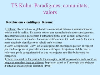 TS Kuhn: Paradigmes, comunitats,
valors
Revolucions científiques. Resum:
1 Holisme. Reestructuració global de la connexió dels termes observacionals i
teòrics amb la realitat. Els canvis no son una acumulació de nous coneixements /
descobriments sinó que afecten l’estructura global d’un conjunt de teories o
subteories interrelacionades. La teoria científica es un tot i cada una de les seves
parts adquireix significació en relació amb les altres
2 Canvi de significat. Canvi de les categories taxonòmiques que son el requisit
per les descripcions i generalitzacions científiques. Reajustament dels criteris
rellevants per la categorització i en que els objectes son distribuïts entre les
categories
3 Canvi essencial en les pautes de les analogies, metàfores o models en la noció de
lo que es semblant i que es diferent. Implica el canvi en l’ontologia dels objectes
d’estudi d’una disciplina científica (1981)
 