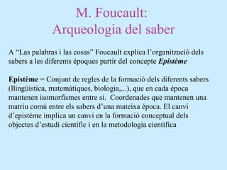 M. Foucault:
Arqueologia del saber
A “Las palabras i las cosas” Foucault explica l’organització dels
sabers a les diferents époques partir del concepte Epistème
Epistème = Conjunt de regles de la formació dels diferents sabers
(llingüistica, matemàtiques, biologia,...), que en cada época
mantenen isomorfismes entre si. Coordenades que mantenen una
matriu comú entre els sabers d’una mateixa época. El canvi
d’epistème implica un canvi en la formació conceptual dels
objectes d’estudi científic i en la metodologia científica
 