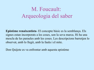 M. Foucault:
Arqueologia del saber
Epistème renaixentista- El concepte bàsic es la semblança. Els
signes estan incorporats a les coses, son la seva marca. Hi ha una
mescla de les paraules amb les coses. Les descripcions barretjen lo
observat, amb lo llegit, amb la faula i el mite.
Don Quijote es va enfrontar amb aquesta epistème
 