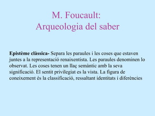 M. Foucault:
Arqueologia del saber
Epistème clàssica- Separa les paraules i les coses que estaven
juntes a la representació renaixentista. Les paraules denominen lo
observat. Les coses tenen un llaç semàntic amb la seva
significació. El sentit privilegiat es la vista. La figura de
coneixement és la classificació, ressaltant identitats i diferències
 