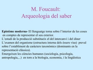 M. Foucault:
Arqueologia del saber
Epistème moderna- El llenguatge torna sobre l’interior de les coses
en comptes de representar el seu exterior.
L’estudi de la producció substitueix el del intercanvi i del diner
L’examen del organisme (estructura interna dels éssers vius) preval
sobre l’establiment de caràcters taxonòmics (dominants en la
representació clàssica).
Emergeixen les ciències humanes (sociologia, psicologia,
antropologia,...) en torn a la biologia, economia, i la lingüística
 
