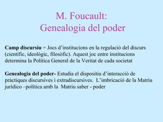 M. Foucault:
Genealogia del poder
Camp discursiu = Jocs d’institucions en la regulació del discurs
(científic, ideològic, filosòfic). Aquest joc entre institucions
determina la Política General de la Veritat de cada societat
Genealogia del poder- Estudia el dispositiu d’interacció de
pràctiques discursives i extradiscursives. L’imbricació de la Matriu
jurídico –política amb la Matriu saber - poder
 