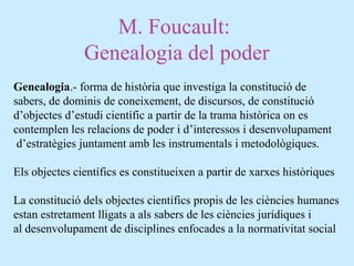 M. Foucault:
Genealogia del poder
Genealogia.- forma de història que investiga la constitució de
sabers, de dominis de coneixement, de discursos, de constitució
d’objectes d’estudi científic a partir de la trama històrica on es
contemplen les relacions de poder i d’interessos i desenvolupament
d’estratègies juntament amb les instrumentals i metodològiques.
Els objectes científics es constitueixen a partir de xarxes històriques
La constitució dels objectes científics propis de les ciències humanes
estan estretament lligats a als sabers de les ciències jurídiques i
al desenvolupament de disciplines enfocades a la normativitat social
 