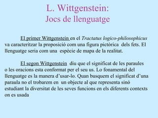 L. Wittgenstein:
Jocs de llenguatge
El primer Wittgenstein en el Tractatus logico-philosophicus
va caracteritzar la proposició com una figura pictòrica dels fets. El
llenguatge seria com una espècie de mapa de la realitat.
El segon Wittgenstein diu que el significat de les paraules
o les oracions esta conformat per el seu us. Lo fonamental del
llenguatge es la manera d’usar-lo. Quan busquem el significat d’una
paraula no el trobarem en un objecte al que representa sinó
estudiant la diversitat de les seves funcions en els diferents contexts
on es usada
 