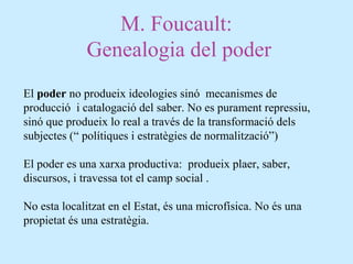 M. Foucault:
Genealogia del poder
El poder no produeix ideologies sinó mecanismes de
producció i catalogació del saber. No es purament repressiu,
sinó que produeix lo real a través de la transformació dels
subjectes (“ polítiques i estratègies de normalització”)
El poder es una xarxa productiva: produeix plaer, saber,
discursos, i travessa tot el camp social .
No esta localitzat en el Estat, és una microfísica. No és una
propietat és una estratègia.
 