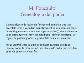M. Foucault:
Genealogia del poder
La modificació de regles de formació d’enunciats que son
acceptats com a vertaders científicament no és nomes un canvi
de continguts (canviar una teoria per una altre), ni una alteració
de la forma teòrica (canvi de paradigma) sinó un problema de
regim, de política global de gestió dels enunciats científics.
No es un problema de quin es el poder que pesa des de el
exterior sobre la ciència sinó dels efectes de poder que circulen
entre els enunciats científics.
 
