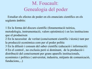 M. Foucault:
Genealogia del poder
Estudiar els efectes de poder en els enunciats científics en els
següents àmbits:
1 En la forma del discurs científic (fonamentació teòrica,
metodologia, instrumentació, valors epistèmics) i en les institucions
que el produeixen
2 En la necessitat de veritat (coneixement científic i tècnic) tant per
la producció econòmica com per el poder polític
3 En la difusió i consum del saber científic (educació i informació)
4 En el control , no exclusiu però si dominant, de la producció i
distribució del coneixement per grans aparells institucionals,
econòmics i polítics ( universitat, industria, mitjants de comunicació,
fundacions,...)
 