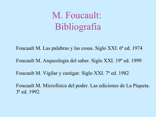 M. Foucault:
Bibliografia
Foucault M. Las palabras y las cosas. Siglo XXI. 6ª ed. 1974
Foucault M. Arqueología del saber. Siglo XXI. 19º ed. 1999
Foucault M. Vigilar y castigar. Siglo XXI. 7ª ed. 1982
Foucault M. Microfísica del poder. Las ediciones de La Piqueta.
3ª ed. 1992.
 