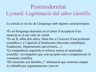 Postmodernitat
Lyotard: Legitimació del saber científic
La ciència és un Joc de Llenguatge amb algunes característiques:
•És un llenguatge denotatiu on el criteri d’acceptació d’un
enunciat és el seu valor de veritat
•Es un JL aïllat dels altres. Dona lloc a l’exercici d’una professió
(científics) i a l’aparició d’institucions (Societats científiques,
Fundacions, Departaments universitaris,...)
•La competència requerida és refereix nomes al enunciador
(científic / investigador) que esta acceptat com a competent per la
comunitat científica
•Els enunciats son falsables, l’ informació que contenen sempre
és refutable per argumentacions i proves
 