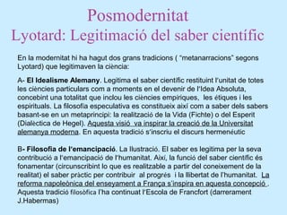 Posmodernitat
Lyotard: Legitimació del saber científic
En la modernitat hi ha hagut dos grans tradicions ( “metanarracions” segons
Lyotard) que legitimaven la ciència:
A- El Idealisme Alemany. Legitima el saber científic restituint l’unitat de totes
les ciències particulars com a moments en el devenir de l’Idea Absoluta,
concebint una totalitat que inclou les ciències empíriques, les étiques i les
espirituals. La filosofía especulativa es constitueix així com a saber dels sabers
basant-se en un metaprincipi: la realització de la Vida (Fichte) o del Esperit
(Dialèctica de Hegel). Aquesta visió va inspirar la creació de la Universitat
alemanya moderna. En aquesta tradició s’inscriu el discurs hermenéutic
B- Filosofia de l’emancipació. La Ilustració. El saber es legitima per la seva
contribució a l’emancipació de l’humanitat. Així, la funció del saber científic és
fonamentar (circunscribint lo que es realitzable a partir del coneixement de la
realitat) el saber pràctic per contribuir al progrés i la llibertat de l’humanitat. La
reforma napoleònica del enseyament a França s’inspira en aquesta concepció .
Aquesta tradició filosòfica l’ha continuat l’Escola de Francfort (darrerament
J.Habermas)
 