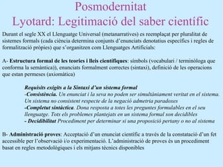 Posmodernitat
Lyotard: Legitimació del saber científic
Durant el segle XX el Llenguatge Universal (metanarratives) es reemplaçat per pluralitat de
sistemes formals (cada ciència determina conjunts d’enunciats denotatius específics i regles de
formalització pròpies) que s’organitzen com Llenguatges Artificials:
A- Estructura formal de les teories i lleis científiques: símbols (vocabulari / terminòloga que
conforma la semàntica)), enunciats formalment correctes (sintaxi), definició de les operacions
que estan permeses (axiomàtica)
Requisits exigits a la Sintaxi d’un sistema formal
-Consistència. Un enunciat i la seva no poden ser simultàniament veritat en el sistema.
Un sistema no consistent respecte de la negació admetria paradoxes
-Completut sintàctica. Dona resposta a totes les preguntes formulables en el seu
llenguatge. Tots els problemes plantejats en un sistema formal son decidibles
- Decidibilitat Procediment per determinar si una proposició pertany o no al sistema
B- Administració proves: Acceptació d’un enunciat científic a través de la constatació d’un fet
accessible per l’observació i/o experimentació. L’administració de proves és un procediment
basat en regles metodològiques i els mitjans tècnics disponibles
 
