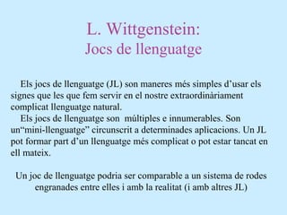 L. Wittgenstein:
Jocs de llenguatge
Els jocs de llenguatge (JL) son maneres més simples d’usar els
signes que les que fem servir en el nostre extraordinàriament
complicat llenguatge natural.
Els jocs de llenguatge son múltiples e innumerables. Son
un“mini-llenguatge” circunscrit a determinades aplicacions. Un JL
pot formar part d’un llenguatge més complicat o pot estar tancat en
ell mateix.
Un joc de llenguatge podria ser comparable a un sistema de rodes
engranades entre elles i amb la realitat (i amb altres JL)
 